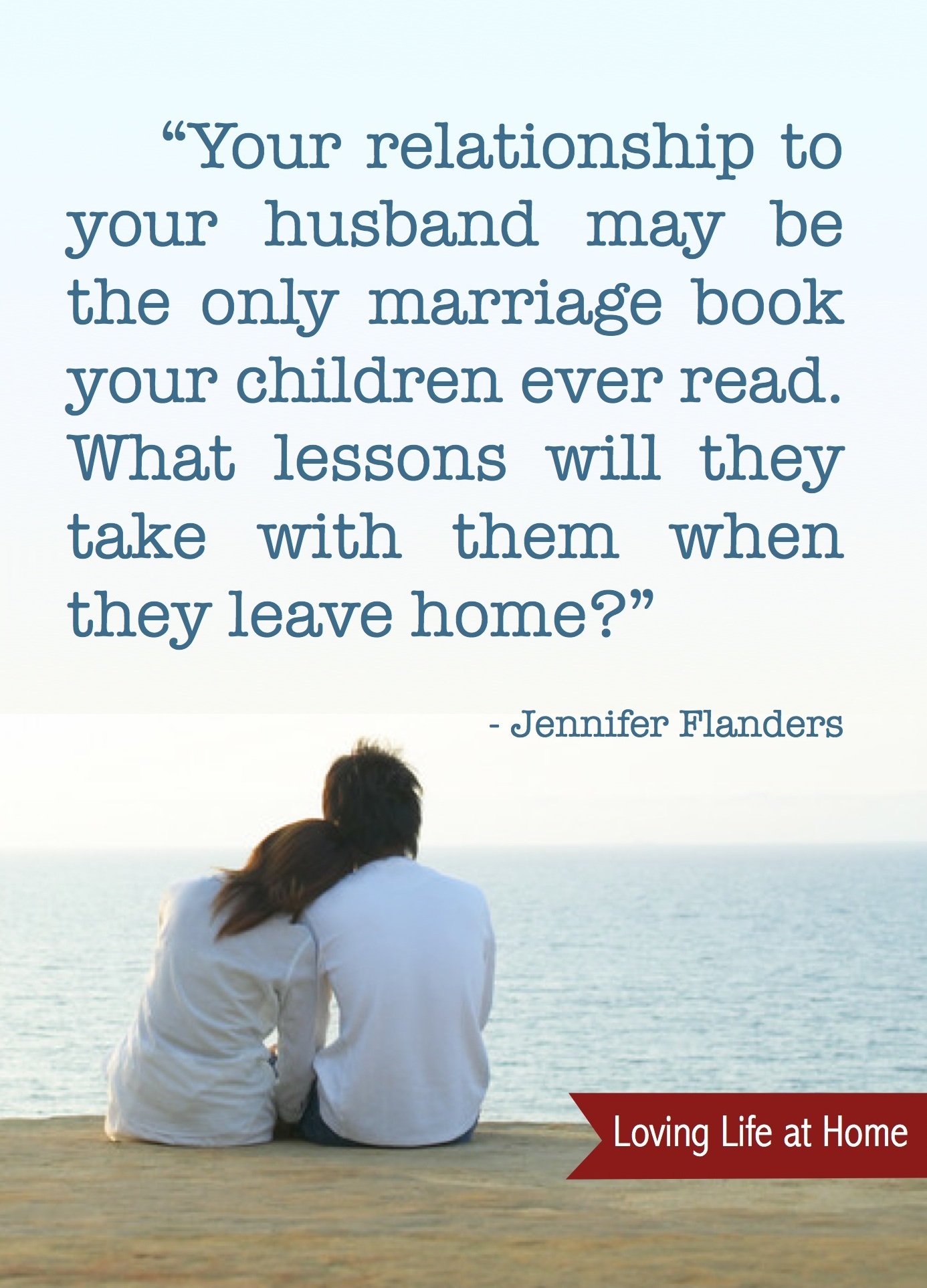"Your relationship to your husband may be the only marriage book your children ever read. What lessons will they take with them when they leave home?" - Jennifer Flanders